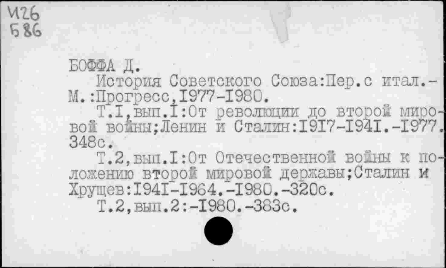 ﻿
БОФФА Д.
История Советского Союза:Пер.с итал.-М.Шрогресс,1977-1980.
Т.1,вып.1:0т революции до второй мировой войны;Ленин и Сталин:1917-1941.-1977. 348с.
Т.2,выл.1:0т Отечественной войны к положению второй мировой державы;Сталин и Хрущев:1941-1964.-1980.-320с.
Т.2,вып.2:-1980.-383с.